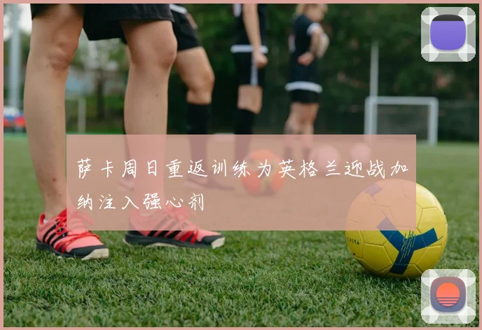萨卡周日重返训练为英格兰迎战加纳注入强心剂