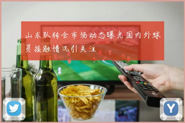 山东队转会市场动态曝光国内外球员接触情况引关注