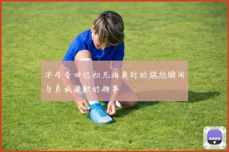 字母哥回忆初见梅奥时的尴尬瞬间与真诚道歉的趣事