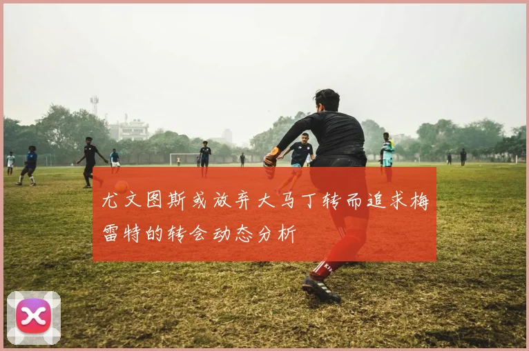 尤文图斯或放弃大马丁转而追求梅雷特的转会动态分析