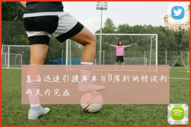 皇马迅速引援库库与B席科纳特谈判两天内完成