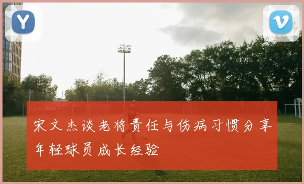 宋文杰谈老将责任与伤病习惯分享年轻球员成长经验