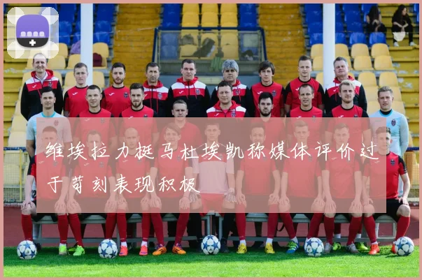维埃拉力挺马杜埃凯称媒体评价过于苛刻表现积极