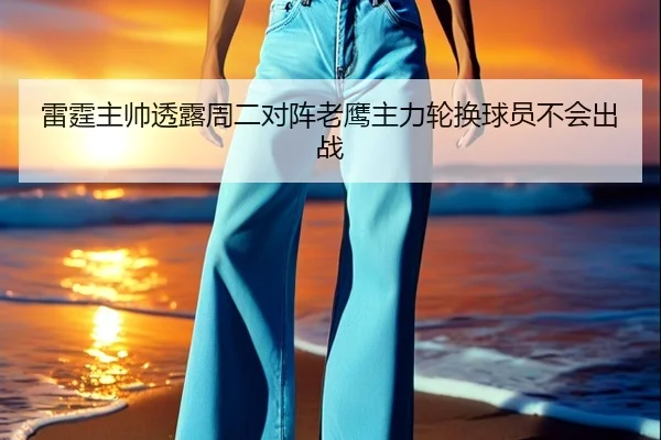 雷霆主帅透露周二对阵老鹰主力轮换球员不会出战
